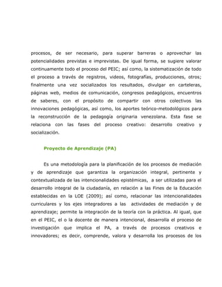 procesos, de ser necesario, para superar barreras o aprovechar las
potencialidades previstas e imprevistas. De igual forma, se sugiere valorar
continuamente todo el proceso del PEIC; así como, la sistematización de todo
el proceso a través de registros, videos, fotografías, producciones, otros;
finalmente una vez socializados los resultados, divulgar en carteleras,
páginas web, medios de comunicación, congresos pedagógicos, encuentros
de saberes, con el propósito de compartir con otros colectivos las
innovaciones pedagógicas, así como, los aportes teórico-metodológicos para
la reconstrucción de la pedagogía originaria venezolana. Esta fase se
relaciona   con    las   fases     del   proceso    creativo:    desarrollo    creativo   y
socialización.


      Proyecto de Aprendizaje (PA)


      Es una metodología para la planificación de los procesos de mediación
y de aprendizaje que garantiza la organización integral, pertinente y
contextualizada de las intencionalidades epistémicas, a ser utilizadas para el
desarrollo integral de la ciudadanía, en relación a las Fines de la Educación
establecidas en la LOE (2009); así como, relacionar las intencionalidades
curriculares y los ejes integradores a las            actividades de mediación y de
aprendizaje; permite la integración de la teoría con la práctica. Al igual, que
en el PEIC, el o la docente de manera intencional, desarrolla el proceso de
investigación     que    implica   el    PA,   a   través   de   procesos     creativos   e
innovadores; es decir, comprende, valora y desarrolla los procesos de los
 