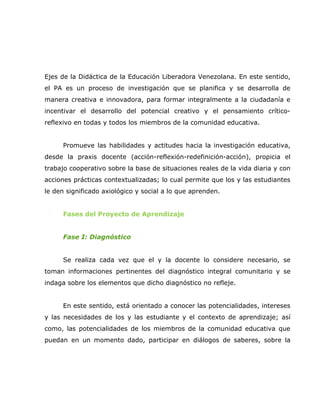 Ejes de la Didáctica de la Educación Liberadora Venezolana. En este sentido,
el PA es un proceso de investigación que se planifica y se desarrolla de
manera creativa e innovadora, para formar integralmente a la ciudadanía e
incentivar el desarrollo del potencial creativo y el pensamiento crítico-
reflexivo en todas y todos los miembros de la comunidad educativa.


      Promueve las habilidades y actitudes hacia la investigación educativa,
desde la praxis docente (acción-reflexión-redefinición-acción), propicia el
trabajo cooperativo sobre la base de situaciones reales de la vida diaria y con
acciones prácticas contextualizadas; lo cual permite que los y las estudiantes
le den significado axiológico y social a lo que aprenden.


      Fases del Proyecto de Aprendizaje


      Fase I: Diagnóstico


      Se realiza cada vez que el y la docente lo considere necesario, se
toman informaciones pertinentes del diagnóstico integral comunitario y se
indaga sobre los elementos que dicho diagnóstico no refleje.


      En este sentido, está orientado a conocer las potencialidades, intereses
y las necesidades de los y las estudiante y el contexto de aprendizaje; así
como, las potencialidades de los miembros de la comunidad educativa que
puedan en un momento dado, participar en diálogos de saberes, sobre la
 