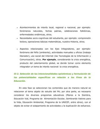 •   Acontecimientos de interés local, regional o nacional, por ejemplo:
      fenómenos    naturales,   fechas      patrias,   celebraciones     folklóricas,
      enfermedades endémicas, otros.
  •   Necesidades socio-cognitivas del estudiante, por ejemplo: comprensión
      lectora, operaciones básicas matemáticas, nuestra Historia, otros.


  •   Aspectos   relacionados   con   los   Ejes   Integradores,   por     ejemplo:
      fenómeno del Niño (ambiente), actividades manuales u oficios (trabajo
      liberador), uso social del Internet (las Tecnologías de la Información y
      Comunicación), otros. Por ejemplo, considerando la crisis energética,
      producto del calentamiento global, se decide tomar como elemento
      integrador un tema de interés nacional: la crisis energética.


II-2. Selección de las intencionalidades epistémicas y formulación de
las potencialidades específicas en            relación a     los Fines de         la
Educación.


      En esta fase se seleccionan los contenidos que de manera natural se
relacionen al tema objeto de estudio del PA; por otra parte, es necesario
considerar los diversos programas educativos (Manos a la Siembra,
Educación Vial, Programa de Alimentación Escolar, Sembrando Valores para
la Vida, Educación Ambiental, Programa de la UNICEF, entre otros), con el
objeto de evitar el solapamiento de actividades y la duplicación de esfuerzos.
 