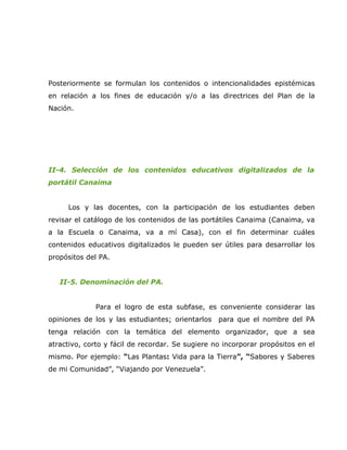 Posteriormente se formulan los contenidos o intencionalidades epistémicas
en relación a los fines de educación y/o a las directrices del Plan de la
Nación.




II-4. Selección de los contenidos educativos digitalizados de la
portátil Canaima


     Los y las docentes, con la participación de los estudiantes deben
revisar el catálogo de los contenidos de las portátiles Canaima (Canaima, va
a la Escuela o Canaima, va a mí Casa), con el fin determinar cuáles
contenidos educativos digitalizados le pueden ser útiles para desarrollar los
propósitos del PA.


   II-5. Denominación del PA.


              Para el logro de esta subfase, es conveniente considerar las
opiniones de los y las estudiantes; orientarlos   para que el nombre del PA
tenga relación con la temática del elemento organizador, que a sea
atractivo, corto y fácil de recordar. Se sugiere no incorporar propósitos en el
mismo. Por ejemplo: “Las Plantas: Vida para la Tierra”, “Sabores y Saberes
de mi Comunidad”, “Viajando por Venezuela”.
 
