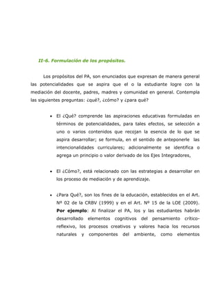 II-6. Formulación de los propósitos.


     Los propósitos del PA, son enunciados que expresan de manera general
las potencialidades que se aspira que el o la estudiante logre con la
mediación del docente, padres, madres y comunidad en general. Contempla
las siguientes preguntas: ¿qué?, ¿cómo? y ¿para qué?


        •   El ¿Qué? comprende las aspiraciones educativas formuladas en
            términos de potencialidades, para tales efectos, se selección a
            uno o varios contenidos que recojan la esencia de lo que se
            aspira desarrollar; se formula, en el sentido de anteponerle las
            intencionalidades curriculares; adicionalmente se identifica o
            agrega un principio o valor derivado de los Ejes Integradores,


        •   El ¿Cómo?, está relacionado con las estrategias a desarrollar en
            los proceso de mediación y de aprendizaje.


        •   ¿Para Qué?, son los fines de la educación, establecidos en el Art.
            Nº 02 de la CRBV (1999) y en el Art. Nº 15 de la LOE (2009).
            Por ejemplo: Al finalizar el PA, los y las estudiantes habrán
            desarrollado    elementos   cognitivos   del   pensamiento   crítico-
            reflexivo, los procesos creativos y valores hacia los recursos
            naturales   y   componentes    del   ambiente,    como   elementos
 
