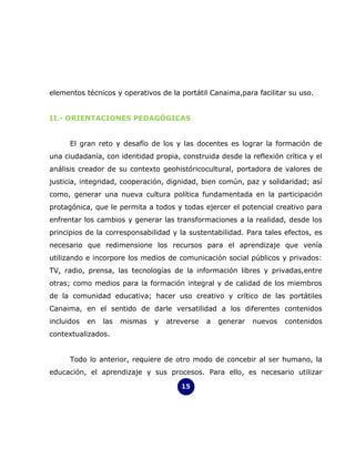 elementos técnicos y operativos de la portátil Canaima,para facilitar su uso.


II.- ORIENTACIONES PEDAGÓGICAS


      El gran reto y desafío de los y las docentes es lograr la formación de
una ciudadanía, con identidad propia, construida desde la reflexión crítica y el
análisis creador de su contexto geohistóricocultural, portadora de valores de
justicia, integridad, cooperación, dignidad, bien común, paz y solidaridad; así
como, generar una nueva cultura política fundamentada en la participación
protagónica, que le permita a todos y todas ejercer el potencial creativo para
enfrentar los cambios y generar las transformaciones a la realidad, desde los
principios de la corresponsabilidad y la sustentabilidad. Para tales efectos, es
necesario que redimensione los recursos para el aprendizaje que venía
utilizando e incorpore los medios de comunicación social públicos y privados:
TV, radio, prensa, las tecnologías de la información libres y privadas,entre
otras; como medios para la formación integral y de calidad de los miembros
de la comunidad educativa; hacer uso creativo y crítico de las portátiles
Canaima, en el sentido de darle versatilidad a los diferentes contenidos
incluidos   en   las   mismas   y   atreverse   a   generar   nuevos   contenidos
contextualizados.


      Todo lo anterior, requiere de otro modo de concebir al ser humano, la
educación, el aprendizaje y sus procesos. Para ello, es necesario utilizar

                                        15
 