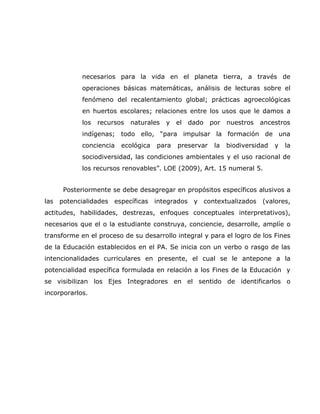 necesarios para la vida en el planeta tierra, a través de
            operaciones básicas matemáticas, análisis de lecturas sobre el
            fenómeno del recalentamiento global; prácticas agroecológicas
            en huertos escolares; relaciones entre los usos que le damos a
            los   recursos   naturales   y   el   dado   por   nuestros   ancestros
            indígenas; todo ello, “para impulsar la formación de una
            conciencia   ecológica   para    preservar    la   biodiversidad   y   la
            sociodiversidad, las condiciones ambientales y el uso racional de
            los recursos renovables”. LOE (2009), Art. 15 numeral 5.


     Posteriormente se debe desagregar en propósitos específicos alusivos a
las potencialidades específicas integrados y contextualizados (valores,
actitudes, habilidades, destrezas, enfoques conceptuales interpretativos),
necesarios que el o la estudiante construya, conciencie, desarrolle, amplíe o
transforme en el proceso de su desarrollo integral y para el logro de los Fines
de la Educación establecidos en el PA. Se inicia con un verbo o rasgo de las
intencionalidades curriculares en presente, el cual se le antepone a la
potencialidad específica formulada en relación a los Fines de la Educación y
se visibilizan los Ejes Integradores en el sentido de identificarlos o
incorporarlos.
 