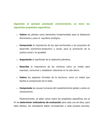 Siguiendo     el   ejemplo     planteado     anteriormente,   se   tiene   los
siguientes propósitos específicos:


  •   Valore las plantas como elementos fundamentales para la Soberanía
      Alimentaría y para el equilibrio ecológico.


  •   Comprenda la importancia de los ejes territoriales y los proyectos de
      desarrollo económico-productivo y social, para la promoción de la
      justicia social y la igualdad.


  •   Argumente el significado de la soberanía petrolera.


  •   Describa la importancia de los números como un medio para
      expresar, comunicar y establecer relaciones en la vida diaria.


  •   Valore los aspectos formales de la escritura, como un medio que
      facilita la comprensión de lo leído.


  •   Comprenda las causas humanas del recalentamiento global y actúe en
      consecuencia.


      Posteriormente, se debe volver sobre los propósitos específicos con el
fin de determinar indicadores de evaluación para cada uno de ellos; para
tales efectos, los indicadores deben corresponder a cada proceso previsto,
 