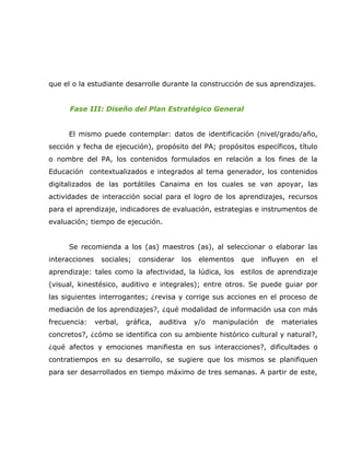 que el o la estudiante desarrolle durante la construcción de sus aprendizajes.


      Fase III: Diseño del Plan Estratégico General


     El mismo puede contemplar: datos de identificación (nivel/grado/año,
sección y fecha de ejecución), propósito del PA; propósitos específicos, título
o nombre del PA, los contenidos formulados en relación a los fines de la
Educación contextualizados e integrados al tema generador, los contenidos
digitalizados de las portátiles Canaima en los cuales se van apoyar, las
actividades de interacción social para el logro de los aprendizajes, recursos
para el aprendizaje, indicadores de evaluación, estrategias e instrumentos de
evaluación; tiempo de ejecución.


     Se recomienda a los (as) maestros (as), al seleccionar o elaborar las
interacciones    sociales;   considerar    los    elementos   que     influyen   en   el
aprendizaje: tales como la afectividad, la lúdica, los estilos de aprendizaje
(visual, kinestésico, auditivo e integrales); entre otros. Se puede guiar por
las siguientes interrogantes; ¿revisa y corrige sus acciones en el proceso de
mediación de los aprendizajes?, ¿qué modalidad de información usa con más
frecuencia:     verbal,   gráfica,   auditiva    y/o   manipulación    de   materiales
concretos?, ¿cómo se identifica con su ambiente histórico cultural y natural?,
¿qué afectos y emociones manifiesta en sus interacciones?, dificultades o
contratiempos en su desarrollo, se sugiere que los mismos se planifiquen
para ser desarrollados en tiempo máximo de tres semanas. A partir de este,
 