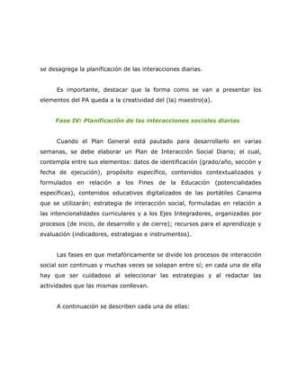 se desagrega la planificación de las interacciones diarias.


      Es importante, destacar que la forma como se van a presentar los
elementos del PA queda a la creatividad del (la) maestro(a).


     Fase IV: Planificación de las interacciones sociales diarias


      Cuando el Plan General está pautado para desarrollarlo en varias
semanas, se debe elaborar un Plan de Interacción Social Diario; el cual,
contempla entre sus elementos: datos de identificación (grado/año, sección y
fecha de ejecución), propósito específico, contenidos contextualizados y
formulados en relación a los Fines de la Educación (potencialidades
específicas), contenidos educativos digitalizados de las portátiles Canaima
que se utilizarán; estrategia de interacción social, formuladas en relación a
las intencionalidades curriculares y a los Ejes Integradores, organizadas por
procesos (de inicio, de desarrollo y de cierre); recursos para el aprendizaje y
evaluación (indicadores, estrategias e instrumentos).


      Las fases en que metafóricamente se divide los procesos de interacción
social son continuas y muchas veces se solapan entre sí; en cada una de ella
hay que ser cuidadoso al seleccionar las estrategias y al redactar las
actividades que las mismas conllevan.


      A continuación se describen cada una de ellas:
 