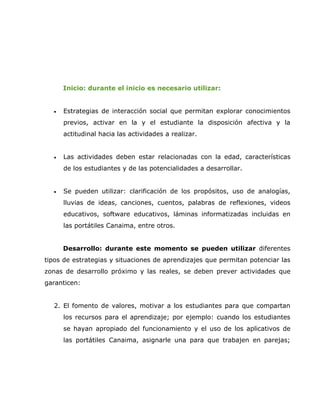 Inicio: durante el inicio es necesario utilizar:


  •   Estrategias de interacción social que permitan explorar conocimientos
      previos, activar en la y el estudiante la disposición afectiva y la
      actitudinal hacia las actividades a realizar.


  •   Las actividades deben estar relacionadas con la edad, características
      de los estudiantes y de las potencialidades a desarrollar.


  •   Se pueden utilizar: clarificación de los propósitos, uso de analogías,
      lluvias de ideas, canciones, cuentos, palabras de reflexiones, videos
      educativos, software educativos, láminas informatizadas incluidas en
      las portátiles Canaima, entre otros.


      Desarrollo: durante este momento se pueden utilizar diferentes
tipos de estrategias y situaciones de aprendizajes que permitan potenciar las
zonas de desarrollo próximo y las reales, se deben prever actividades que
garanticen:


  2. El fomento de valores, motivar a los estudiantes para que compartan
      los recursos para el aprendizaje; por ejemplo: cuando los estudiantes
      se hayan apropiado del funcionamiento y el uso de los aplicativos de
      las portátiles Canaima, asignarle una para que trabajen en parejas;
 