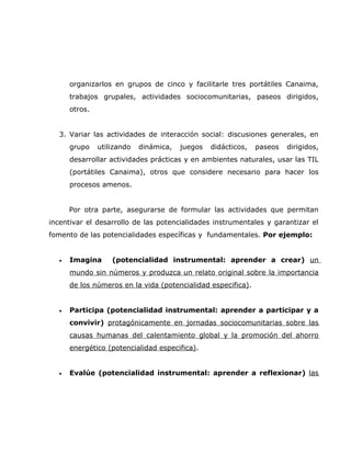 organizarlos en grupos de cinco y facilitarle tres portátiles Canaima,
      trabajos grupales, actividades sociocomunitarias, paseos dirigidos,
      otros.


  3. Variar las actividades de interacción social: discusiones generales, en
      grupo    utilizando   dinámica,   juegos   didácticos,   paseos   dirigidos,
      desarrollar actividades prácticas y en ambientes naturales, usar las TIL
      (portátiles Canaima), otros que considere necesario para hacer los
      procesos amenos.


      Por otra parte, asegurarse de formular las actividades que permitan
incentivar el desarrollo de las potencialidades instrumentales y garantizar el
fomento de las potencialidades específicas y fundamentales. Por ejemplo:


  •   Imagina      (potencialidad instrumental: aprender a crear) un
      mundo sin números y produzca un relato original sobre la importancia
      de los números en la vida (potencialidad especifica).


  •   Participa (potencialidad instrumental: aprender a participar y a
      convivir) protagónicamente en jornadas sociocomunitarias sobre las
      causas humanas del calentamiento global y la promoción del ahorro
      energético (potencialidad especifica).


  •   Evalúe (potencialidad instrumental: aprender a reflexionar) las
 