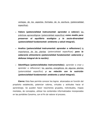 ventajas de los aspectos formales de la escritura (potencialidad
       especifica).


   •   Valore (potencialidad instrumental: aprender a valorar) las
       prácticas agroecológicas (potencialidad especifica) como medio para
       preservar      el    equilibrio       ecológico   y     la   socio-diversidad
       (potencialidad fundamental: ambiente y salud integral).


   •   Analice (potencialidad instrumental: aprender a reflexionar) la
       importancia    de    las   plantas     (potencialidad   especificas)   para   la
       soberanía alimentaria (potencialidad fundamental: soberanía y
       defensa integral de la nación).


   •   Identifique (potencialidades instrumentales): aprender a crear y
       aprender a reflexionar) los aportes energéticos de algunas plantas
       (potencialidad      especifico)   y     su   relación    con    la     nutrición
       (potencialidad fundamental: ambiente y salud integral).


       Cierre: Esta fase permite conocer los logros alcanzados en función del
propósito establecido, potenciar valores, virtudes y actitudes hacia el
aprendizaje. Se pueden hacer resúmenes grupales, individuales, mapas
mentales, de conceptos, utilizar los contenidos informatizados incorporados
en las portátiles Canaima, con el fin de valorar el proceso.
 