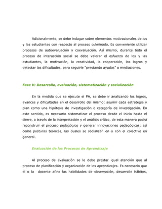 Adicionalmente, se debe indagar sobre elementos motivacionales de los
y las estudiantes con respecto al proceso culminado. Es conveniente utilizar
procesos de autoevaluación y coevaluación. Así mismo, durante todo el
proceso de interacción social se debe valorar el esfuerzo de los y las
estudiantes, la motivación, la creatividad, la cooperación, los logros y
detectar las dificultades, para seguirle “prestando ayudas” o mediaciones.




Fase V: Desarrollo, evaluación, sistematización y socialización


      En la medida que se ejecute el PA, se debe ir analizando los logros,
avances y dificultades en el desarrollo del mismo; asumir cada estrategia y
plan como una hipótesis de investigación o categoría de investigación. En
este sentido, es necesario sistematizar el proceso desde el inicio hasta el
cierre, a través de la interpretación y el análisis crítico, de esta manera podrá
reconstruir el proceso pedagógico y generar innovaciones pedagógicas; así
como posturas teóricas, las cuales se socializan en y con el colectivo en
general.


      Evaluación de los Procesos de Aprendizaje


      Al proceso de evaluación se le debe prestar igual atención que al
proceso de planificación y organización de los aprendizajes. Es necesario que
el o la    docente afine las habilidades de observación, desarrolle hábitos,
 
