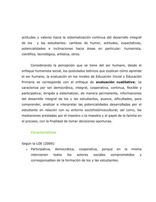 actitudes y valores hacia la sistematización continua del desarrollo integral
de los     y las estudiantes: cambios de humor, actitudes, expectativas,
potencialidades      e   inclinaciones   hacia áreas     en   particular:   humanista,
científica, tecnológica, artística, otros.


       Considerando la percepción que se tiene del ser humano, desde el
enfoque humanista social, los postulados teóricos que explican cómo aprende
el ser humano, la evaluación en los niveles de Educación Inicial y Educación
Primaria se corresponde con el enfoque de evaluación cualitativa; se
caracteriza por ser democrática, integral, cooperativa, continua, flexible y
participativa; dirigida a sistematizar, de manera permanente, informaciones
del desarrollo integral de los y las estudiantes, avance, dificultades, para
comprender, analizar e interpretar las potencialidades desarrolladas por el
estudiante en relación con su entorno sociohistóricocultural; así como, las
mediaciones prestadas por el maestro o la maestra y el papel de la familia en
el proceso, con la finalidad de tomar decisiones oportunas.


       Características


Según la LOE (2009):
   •   Participativa,     democrática,    cooperativa,    porque     en     la   misma
       intervienen       todos    los    actores   sociales      comprometidos       y
       corresponsables de la formación de los y las estudiantes.
 