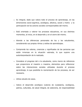 •   Es integral, dado que valora todo el proceso de aprendizaje, en las
    dimensiones socio-cognitiva, axiológica, afectiva, social y motriz y la
    participación de los actores sociales corresponsables del mismo.


•   Está orientada a valorar los procesos educativos, en sus distintos
    momentos, al inicio, en el desarrollo y en el cierre del mismo.


•   Atiende a las diferencias personales de los y las estudiantes,
    considerando sus propios ritmos y estilos de aprendizajes.


•   Comprende los valores, creencias y significados de las personas que
    están   inmersas   en   la    situación   valorada,    lo   que   supone   una
    autointerpretación de lo realizado.


•   Considera el progreso del o la estudiante, como marco de referencia
    que proporciona al maestro o maestra, elementos para reflexionar
    sobre   las   interacciones    sociales   utilizadas   durante     el   proceso
    aprendizaje, lo que posibilita la reorientación de los procesos, de ser
    necesario.


•   Utiliza estudio de casos.


•   Valora el desarrollo axiológico (valores de ciudadanía, ecológicos,
    patrios, culturales, de salud integral, de soberanía, de responsabilidad
 