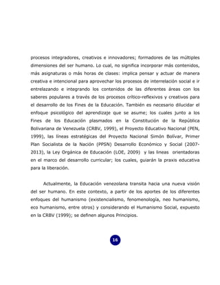 procesos integradores, creativos e innovadores; formadores de las múltiples
dimensiones del ser humano. Lo cual, no significa incorporar más contenidos,
más asignaturas o más horas de clases: implica pensar y actuar de manera
creativa e intencional para aprovechar los procesos de interrelación social e ir
entrelazando e integrando los contenidos de las diferentes áreas con los
saberes populares a través de los procesos crítico-reflexivos y creativos para
el desarrollo de los Fines de la Educación. También es necesario dilucidar el
enfoque psicológico del aprendizaje que se asume; los cuales junto a los
Fines de los Educación plasmados en la Constitución de la República
Bolivariana de Venezuela (CRBV, 1999), el Proyecto Educativo Nacional (PEN,
1999), las líneas estratégicas del Proyecto Nacional Simón Bolívar, Primer
Plan Socialista de la Nación (PPSN) Desarrollo Económico y Social (2007-
2013), la Ley Orgánica de Educación (LOE, 2009) y las lineas orientadoras
en el marco del desarrollo curricular; los cuales, guiarán la praxis educativa
para la liberación.


      Actualmente, la Educación venezolana transita hacia una nueva visión
del ser humano. En este contexto, a partir de los aportes de los diferentes
enfoques del humanismo (existencialismo, fenomenología, neo humanismo,
eco humanismo, entre otros) y considerando el Humanismo Social, expuesto
en la CRBV (1999); se definen algunos Principios.




                                      16
 