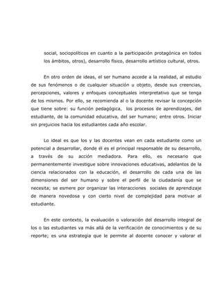 social, sociopolíticos en cuanto a la participación protagónica en todos
      los ámbitos, otros), desarrollo físico, desarrollo artístico cultural, otros.


      En otro orden de ideas, el ser humano accede a la realidad, al estudio
de sus fenómenos o de cualquier situación u objeto, desde sus creencias,
percepciones, valores y enfoques conceptuales interpretativo que se tenga
de los mismos. Por ello, se recomienda al o la docente revisar la concepción
que tiene sobre: su función pedagógica, los procesos de aprendizajes, del
estudiante, de la comunidad educativa, del ser humano; entre otros. Iniciar
sin prejuicios hacia los estudiantes cada año escolar.


      Lo ideal es que los y las docentes vean en cada estudiante como un
potencial a desarrollar, donde él es el principal responsable de su desarrollo,
a   través    de   su   acción   mediadora.    Para   ello,   es   necesario   que
permanentemente investigue sobre innovaciones educativas, adelantos de la
ciencia relacionados con la educación, el desarrollo de cada una de las
dimensiones del ser humano y sobre el perfil de la ciudadanía que se
necesita; se esmere por organizar las interacciones sociales de aprendizaje
de manera novedosa y con cierto nivel de complejidad para motivar al
estudiante.


      En este contexto, la evaluación o valoración del desarrollo integral de
los o las estudiantes va más allá de la verificación de conocimientos y de su
reporte; es una estrategia que le permite al docente conocer y valorar el
 