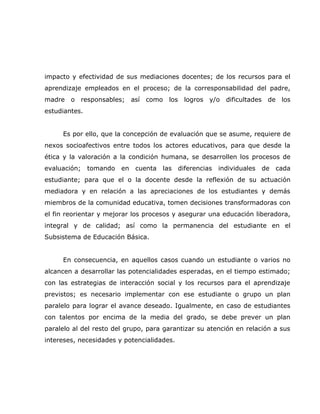 impacto y efectividad de sus mediaciones docentes; de los recursos para el
aprendizaje empleados en el proceso; de la corresponsabilidad del padre,
madre o responsables; así como los logros y/o dificultades de los
estudiantes.


     Es por ello, que la concepción de evaluación que se asume, requiere de
nexos socioafectivos entre todos los actores educativos, para que desde la
ética y la valoración a la condición humana, se desarrollen los procesos de
evaluación;    tomando   en   cuenta   las   diferencias   individuales   de   cada
estudiante; para que el o la docente desde la reflexión de su actuación
mediadora y en relación a las apreciaciones de los estudiantes y demás
miembros de la comunidad educativa, tomen decisiones transformadoras con
el fin reorientar y mejorar los procesos y asegurar una educación liberadora,
integral y de calidad; así como la permanencia del estudiante en el
Subsistema de Educación Básica.


     En consecuencia, en aquellos casos cuando un estudiante o varios no
alcancen a desarrollar las potencialidades esperadas, en el tiempo estimado;
con las estrategias de interacción social y los recursos para el aprendizaje
previstos; es necesario implementar con ese estudiante o grupo un plan
paralelo para lograr el avance deseado. Igualmente, en caso de estudiantes
con talentos por encima de la media del grado, se debe prever un plan
paralelo al del resto del grupo, para garantizar su atención en relación a sus
intereses, necesidades y potencialidades.
 