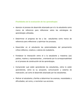 Finalidades de la evaluación de los aprendizajes


•   Apreciar el proceso de desarrollo alcanzado por el o la estudiante como
    marco   de   referencia    para   reflexionar    sobre   las   estrategias   de
    aprendizajes utilizadas.


•   Determinar el progreso de los y las             estudiantes como marco de
    referencia para reflexionar y optimizar los procesos.


•   Desarrollar en el estudiante las potencialidades del pensamiento
    crítico-reflexivo, creativo y valores de ciudadanía.


•   Fortalecer la interacción entre el o la estudiante y maestros (as)
    padres, madres y representantes , orientando por la corresponsabilidad
    en el proceso de construcción de los aprendizajes.


•   Comprender qué están aprendiendo los estudiantes, cómo lo están
    aprendiendo, cómo es su actuación, comunicación y sistema de
    motivación; así como el desarrollo alcanzado por los estudiantes.


•   Motivar al estudiante y familia a determinar los avances, necesidades y
    dificultades; así como, a reorientar sus acciones.
 