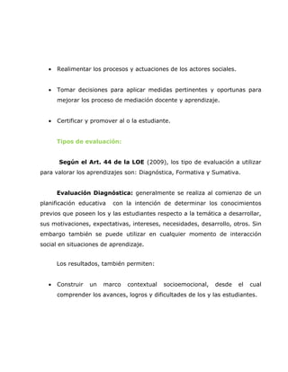•   Realimentar los procesos y actuaciones de los actores sociales.


   •   Tomar decisiones para aplicar medidas pertinentes y oportunas para
       mejorar los proceso de mediación docente y aprendizaje.


   •   Certificar y promover al o la estudiante.


       Tipos de evaluación:


       Según el Art. 44 de la LOE (2009), los tipo de evaluación a utilizar
para valorar los aprendizajes son: Diagnóstica, Formativa y Sumativa.


       Evaluación Diagnóstica: generalmente se realiza al comienzo de un
planificación educativa    con la intención de determinar los conocimientos
previos que poseen los y las estudiantes respecto a la temática a desarrollar,
sus motivaciones, expectativas, intereses, necesidades, desarrollo, otros. Sin
embargo también se puede utilizar en cualquier momento de interacción
social en situaciones de aprendizaje.


       Los resultados, también permiten:


   •   Construir   un   marco   contextual   socioemocional,   desde     el   cual
       comprender los avances, logros y dificultades de los y las estudiantes.
 