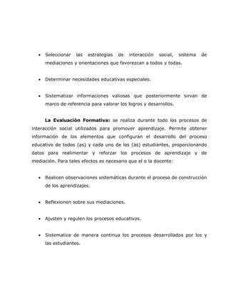 •   Seleccionar   las   estrategias   de   interacción   social,   sistema   de
      mediaciones y orientaciones que favorezcan a todos y todas.


  •   Determinar necesidades educativas especiales.


  •   Sistematizar informaciones valiosas que posteriormente sirvan de
      marco de referencia para valorar los logros y desarrollos.


      La Evaluación Formativa: se realiza durante todo los procesos de
interacción social utilizados para promover aprendizaje. Permite obtener
información de los elementos que configuran el desarrollo del proceso
educativo de todos (as) y cada uno de los (as) estudiantes, proporcionando
datos para realimentar y reforzar los procesos de aprendizaje y de
mediación. Para tales efectos es necesario que el o la docente:


  •   Realicen observaciones sistemáticas durante el proceso de construcción
      de los aprendizajes.


  •   Reflexionen sobre sus mediaciones.


  •   Ajusten y regulen los procesos educativos.


  •   Sistematice de manera continua los procesos desarrollados por los y
      las estudiantes.
 