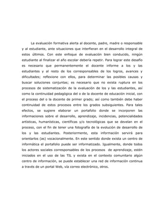 La evaluación formativa alerta al docente, padre, madre o responsable
y al estudiante, ante situaciones que interfieran en el desarrollo integral de
estos últimos. Con este enfoque de evaluación bien conducido, ningún
estudiante al finalizar el año escolar debería repetir. Para lograr este desafío
es necesario que permanentemente el docente informe a los y las
estudiantes y al resto de los corresponsables de los logros, avances y
dificultades; reflexione con ellos, para determinar las posibles causas y
buscar soluciones conjuntas; es necesario que no exista ruptura en los
procesos de sistematización de la evaluación de los y las estudiantes, así
como la continuidad pedagógica del o de la docente de educación inicial, con
el proceso del o la docente de primer grado; así como también debe haber
continuidad de estos procesos entre los grados subsiguientes. Para tales
efectos,   se   sugiere   elaborar   un   portafolio   donde   se   incorporen   las
informaciones sobre el desarrollo, aprendizaje, incidencias, potencialidades
artísticas, humanísticas, científicas y/o tecnológicas que se develan en el
proceso, con el fin de tener una fotografía de la evolución de desarrollo de
los y las estudiantes. Posteriormente,          esta información      servirá para
orientarlos (as) vocacionalmente. En este sentido donde exista un centro de
informática el portafolio puede ser informatizado. Igualmente, donde todos
los actores sociales corresponsables de los procesos de aprendizaje, estén
iniciados en el uso de las TIL y exista en el contexto comunitario algún
centro de información, se puede establecer una red de información continua
a través de un portal Web, vía correo electrónico, otros.
 