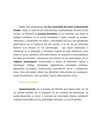 Desde esta perspectivas, no hay necesidad de hacer evaluaciones
finales. Sobre la base de las informaciones sistematizadas durante el año
escolar, se efectuará el proceso Sumativo, en el entendido que desde el
enfoque cualitativo, no se suman resultados o notas; consiste en analizar,
reflexionar y comprender los logros y dificultades que los y las estudiantes
desarrollaron en el trascurso del año escolar, a la luz de los diferentes
factores que influyen en los aprendizajes,          que hayan potenciado o
interferido en el desarrollo y formación integral de cada estudiante; para
emitir un juicio valorativo. Para tales efectos, es necesario la sistematización
de todos los procesos y situaciones que influyen en los aprendizajes en un
registro acumulativo, evidenciados a través de diferentes medios y
estrategias:   diálogo,   actividades   colaborativas,   actividades   prácticas,
elaboración de objetos, producciones, participación activa y protagónica,
otros. Para ello puede utilizar los diferentes instrumentos de evaluación:
escala de estimación, lista de cotejo, hoja de observaciones, otros.


      Formas de evaluar


      Autoevaluación: Es el proceso de reflexión que realiza cada uno de
los actores sociales, de su actuación en los procesos de aprendizaje, se
puede desarrollar al iniciar y culminar las actividades diarias, establecer
criterios relacionados con las actividades realizadas. La cual le permite:
 