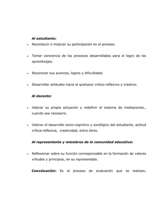 Al estudiante:
•   Reconducir o mejorar su participación en el proceso.


•   Tomar conciencia de los procesos desarrollados para el logro de los
    aprendizajes.


•   Reconocer sus avances, logros y dificultades


•   Desarrollar actitudes hacia el quehacer crítico-reflexivo y creativo.


    Al docente:


•   Valorar su propia actuación y redefinir el sistema de mediaciones.,
    cuando sea necesario.


•   Valorar el desarrollo socio-cognitivo y axiológico del estudiante, actitud
    crítica-reflexiva, creatividad, entre otros.


    Al representante y miembros de la comunidad educativa:


•   Reflexionar sobre su función corresponsable en la formación de valores
    virtudes y principios, en su representado.


    Coevaluación:     Es   el   proceso   de   evaluación   que   se   realizan,
 