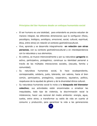 Principios del Ser Humano desde un enfoque humanista social


•   El ser humano es una totalidad, para entenderlo es preciso estudiar de
    manera integral, las diferentes dimensiones que lo configuran (físico,
    psicológico, biológico, axiológico, emocional, social, cultural, espiritual,
    ética, entre otros) en relación al contexto geohistóricocultural.
•   Vive, aprende y se desarrolla integralmente           en relación con otras
    personas, con su contexto geohistóricocultural y en interdependencia
    con la naturaleza y sus elementos.
•   Es volitivo, se mueve intencionalmente y por su naturaleza gregaria es
    activo, participativo, protagónico; construye su identidad personal a
    través de las múltiples interacciones sociales, (escuela, familia y
    comunidad).
•   Su    naturaleza       humanista     social,     lo    hace   ecodependiente,
    corresponsable, solidario, justo, tolerante, con valores, hacia el bien
    común, participativo, protagónico, cooperativo, equitativo, político,
    respetuoso de la equidad de género y de la diversidad étnica cultural.
•   Su naturaleza humanista social lo incita a la búsqueda del bienestar
    colectivo;     sus   actividades    están      encaminadas    a   erradicar     las
    inequidades,    todo    tipo   de   violencia,   la   discriminación   racial    la
    intolerancia; hacer uso racional del medio ambiente: energía, agua,
    suelos, entre otros; a transformar su estilo de vida en cuanto al
    consumo y producción, para garantizar la vida a las generaciones

                                        17
 