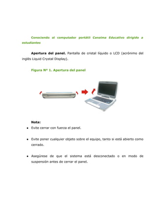 Conociendo al computador portátil Canaima Educativo dirigido a
estudiantes


       Apertura del panel. Pantalla de cristal líquido o LCD (acrónimo del
inglés Liquid Crystal Display).


       Figura Nº 1. Apertura del panel




       Nota:
      Evite cerrar con fuerza el panel.


      Evite poner cualquier objeto sobre el equipo, tanto si está abierto como
       cerrado.


      Asegúrese de que el sistema está desconectado o en modo de
       suspensión antes de cerrar el panel.
 