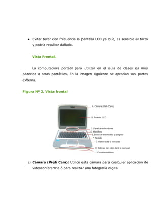    Evitar tocar con frecuencia la pantalla LCD ya que, es sensible al tacto
      y podría resultar dañada.


      Vista Frontal.


      La computadora portátil para utilizar en el aula de clases es muy
parecida a otras portátiles. En la imagen siguiente se aprecian sus partes
externa.


Figura Nº 2. Vista frontal




  a) Cámara (Web Cam): Utilice esta cámara para cualquier aplicación de

      videoconferencia ó para realizar una fotografía digital.
 