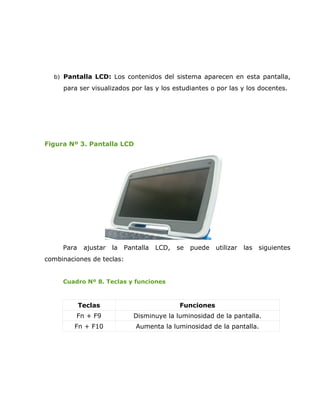 b) Pantalla LCD: Los contenidos del sistema aparecen en esta pantalla,
     para ser visualizados por las y los estudiantes o por las y los docentes.




Figura Nº 3. Pantalla LCD




     Para    ajustar   la   Pantalla   LCD,   se   puede   utilizar   las   siguientes
combinaciones de teclas:


     Cuadro Nº 8. Teclas y funciones



            Teclas                            Funciones
         Fn + F9               Disminuye la luminosidad de la pantalla.
         Fn + F10              Aumenta la luminosidad de la pantalla.
 