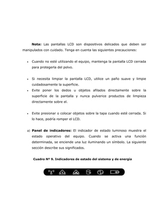 Nota: Las pantallas LCD son dispositivos delicados que deben ser
manipulados con cuidado. Tenga en cuenta las siguientes precauciones:


  •   Cuando no esté utilizando el equipo, mantenga la pantalla LCD cerrada
      para protegerla del polvo.


  •   Si necesita limpiar la pantalla LCD, utilice un paño suave y limpie
      cuidadosamente la superficie.
  •   Evite poner los dedos u objetos afilados directamente sobre la
      superficie de la pantalla y nunca pulverice productos de limpieza
      directamente sobre el.


  •   Evite presionar o colocar objetos sobre la tapa cuando esté cerrada. Si
      lo hace, podría romper el LCD.


  a) Panel de indicadores: El indicador de estado luminoso muestra el
      estado   operativo   del     equipo.   Cuando   se   activa   una   función
      determinada, se enciende una luz iluminando un símbolo. La siguiente
      sección describe sus significados.


      Cuadro Nº 9. Indicadores de estado del sistema y de energía
 