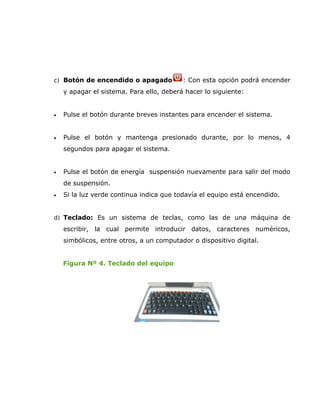 c) Botón de encendido o apagado           : Con esta opción podrá encender
    y apagar el sistema. Para ello, deberá hacer lo siguiente:


•   Pulse el botón durante breves instantes para encender el sistema.


•   Pulse el botón y mantenga presionado durante, por lo menos, 4
    segundos para apagar el sistema.


•   Pulse el botón de energía suspensión nuevamente para salir del modo
    de suspensión.
•   Si la luz verde continua indica que todavía el equipo está encendido.


d) Teclado: Es un sistema de teclas, como las de una máquina de
    escribir, la cual permite introducir datos, caracteres numéricos,
    simbólicos, entre otros, a un computador o dispositivo digital.


    Figura Nº 4. Teclado del equipo
 