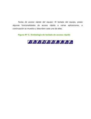 Teclas de acceso rápido del equipo: El teclado del equipo, posee
algunas   funcionalidades   de   acceso   rápido   a   varias   aplicaciones,   a
continuación se muestra y describen cada una de ellas.


     Figura Nº 5. Simbología de teclado de acceso rápido
 