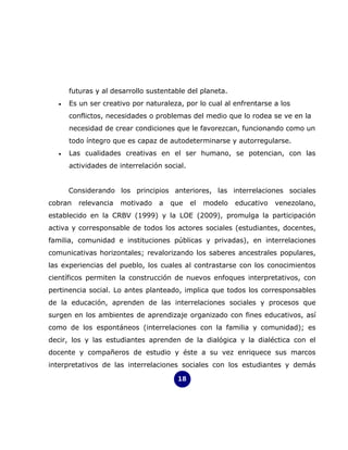 futuras y al desarrollo sustentable del planeta.
  •   Es un ser creativo por naturaleza, por lo cual al enfrentarse a los
      conflictos, necesidades o problemas del medio que lo rodea se ve en la
      necesidad de crear condiciones que le favorezcan, funcionando como un
      todo íntegro que es capaz de autodeterminarse y autorregularse.
  •   Las cualidades creativas en el ser humano, se potencian, con las
      actividades de interrelación social.


      Considerando los principios anteriores, las interrelaciones sociales
cobran   relevancia   motivado   a   que     el   modelo   educativo   venezolano,
establecido en la CRBV (1999) y la LOE (2009), promulga la participación
activa y corresponsable de todos los actores sociales (estudiantes, docentes,
familia, comunidad e instituciones públicas y privadas), en interrelaciones
comunicativas horizontales; revalorizando los saberes ancestrales populares,
las experiencias del pueblo, los cuales al contrastarse con los conocimientos
científicos permiten la construcción de nuevos enfoques interpretativos, con
pertinencia social. Lo antes planteado, implica que todos los corresponsables
de la educación, aprenden de las interrelaciones sociales y procesos que
surgen en los ambientes de aprendizaje organizado con fines educativos, así
como de los espontáneos (interrelaciones con la familia y comunidad); es
decir, los y las estudiantes aprenden de la dialógica y la dialéctica con el
docente y compañeros de estudio y éste a su vez enriquece sus marcos
interpretativos de las interrelaciones sociales con los estudiantes y demás

                                       18
 
