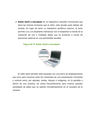 e) Ratón táctil o touchpad: Es un dispositivo indicador incorporado que
     tiene las mismas funciones que el ratón, esta situado justo debajo del
     teclado. En lugar de tener un dispositivo periférico externo, el tacto
     permite a la y el estudiante interactuar con el dispositivo a través de la
     utilización de uno o múltiples dedos que se arrastran a través de
     posiciones relativas en una almohadilla sensible.


           Figura Nº 6. Ratón táctil o touchpad




     El ratón táctil también está equipado con una barra de desplazamiento
que sirve para moverse entre los contenidos de una presentación horizontal
o vertical como, por ejemplo, textos, dibujos o imágenes, en la pantalla o
dentro de una ventana. Se utiliza frecuentemente para mostrar grandes
cantidades de datos que no cabrían simultáneamente en el recuadro de la
ventana.
 