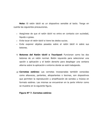 Nota: El ratón táctil es un dispositivo sensible al tacto. Tenga en
cuenta las siguientes precauciones.


  •   Asegúrese de que el ratón táctil no entra en contacto con suciedad,
      líquido o grasa.
  •   Evite tocar el ratón táctil si tiene los dedos sucios.
  •   Evite exponer objetos pesados sobre el ratón táctil ni sobre sus
      botones.


  f) Botones del Ratón táctil o Touchpad: Funcionan como los dos
      botones de un ratón normal. Botón izquierdo para seleccionar una
      opción o aplicación y el botón derecho para desplegar una ventana
      alterna sobre la aplicación o entorno donde se esté trabajando.


  g) Cornetas estéreo: Las cornetas incorporadas también conocidas

      como altavoces, parlantes, altoparlantes o bocinas, son dispositivos
      que permiten la reproducción y amplificación de sonidos y música en
      formato estéreo. Las mismas se encuentran en la parte inferior como
      se muestra en la siguiente figura.


      Figura Nº 7. Cornetas estéreo
 