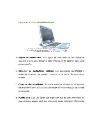 Figura Nº 8. Vista lateral izquierda




a) Rejilla de ventilación: Esta rejilla del ventilador, es por donde se

  renueva el aire para disipar el calor interno. Evite obstruir este canal
  de ventilación.


b) Conector de auriculares estéreo: Los auriculares (audífonos) o
  altavoces externos se pueden conectar a la toma de auriculares
  estéreo.


c) Conector del micrófono: Se puede conectar al conector de entrada

  de micrófono para realizar una grabación de voz o realizar una audio
  conferencia.


d) Puerto USB 2.0: Las siglas USB significan Bus de Serie Universal. Es
  una entrada o acceso para que el usuario pueda compartir información
 