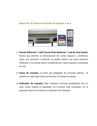 Figura Nº 10. Ranura de lector de tarjetas 2 en 1




c) Puerta Ethernet / LAN (Local Área Network / red de área local):

  Puerta que permite la interconexión de varios equipos y periféricos
  como una conexión a Internet, se puede utilizar una única conexión
  telefónica o de banda ancha compartida por varios equipos conectados
  en red.


d) Toma de energía: La toma del adaptador de corriente alterna     se
  conecta en este lugar para suministrar la energía al equipo.


e) Indicador de energía: Este indicador luminoso parpadeará con un

  color verde cuando el adaptador de corriente esté conectado. En la
  siguiente figura se muestra la ubicación del indicador.
 