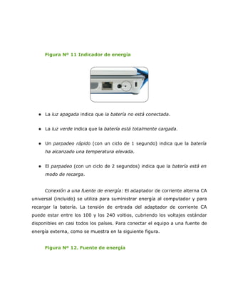 Figura Nº 11 Indicador de energía




   La luz apagada indica que la batería no está conectada.


   La luz verde indica que la batería está totalmente cargada.


   Un parpadeo rápido (con un ciclo de 1 segundo) indica que la batería

     ha alcanzado una temperatura elevada.


   El parpadeo (con un ciclo de 2 segundos) indica que la batería está en

     modo de recarga.


     Conexión a una fuente de energía: El adaptador de corriente alterna CA
universal (incluido) se utiliza para suministrar energía al computador y para
recargar la batería. La tensión de entrada del adaptador de corriente CA
puede estar entre los 100 y los 240 voltios, cubriendo los voltajes estándar
disponibles en casi todos los países. Para conectar el equipo a una fuente de
energía externa, como se muestra en la siguiente figura.


     Figura Nº 12. Fuente de energía
 
