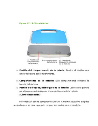 Figura Nº 13. Vista inferior.




  a) Pestillo del compartimento de la batería: Deslice el pestillo para

     retirar la batería del compartimento.


  b) Compartimento de la batería: Este compartimento contiene la
     batería del sistema.
  c) Pestillo de bloqueo/desbloqueo de la batería: Deslice este pestillo

     para bloquear o desbloquear el compartimento de la batería.
     ¿Cómo encenderla?


     Para trabajar con la computadora portátil Canaima Educativo dirigidos
a estudiantes, se hace necesario conocer sus partes para encenderla.
 