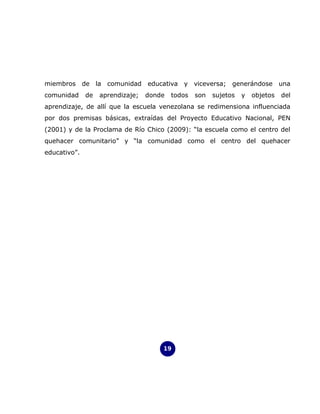 miembros de la comunidad educativa y viceversa; generándose una
comunidad     de   aprendizaje;   donde   todos   son   sujetos   y   objetos   del
aprendizaje, de allí que la escuela venezolana se redimensiona influenciada
por dos premisas básicas, extraídas del Proyecto Educativo Nacional, PEN
(2001) y de la Proclama de Río Chico (2009): “la escuela como el centro del
quehacer comunitario” y “la comunidad como el centro del quehacer
educativo”.




                                      19
 