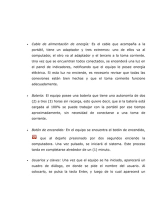 •   Cable de alimentación de energía: Es el cable que acompaña a la
    portátil, tiene un adaptador y tres extremos: uno de ellos va al
    computador, el otro va al adaptador y el tercero a la toma corriente.
    Una vez que se encuentran todos conectados, se encenderá una luz en
    el panel de indicadores, notificando que el equipo le posee energía
    eléctrica. Si esta luz no enciende, es necesario revisar que todas las
    conexiones estén bien hechas y que el toma corriente funcione
    adecuadamente.


•   Batería: El equipo posee una batería que tiene una autonomía de dos
    (2) a tres (3) horas sin recarga, esto quiere decir, que si la batería está
    cargada al 100% se puede trabajar con la portátil por ese tiempo
    aproximadamente, sin necesidad de conectarse a una toma de
    corriente.


•   Botón de encendido: En el equipo se encuentra el botón de encendido,

         que     al   dejarlo   presionado   por   dos   segundos   enciende   la
    computadora. Una vez pulsado, se iniciará el sistema. Este proceso
    tarda en completarse alrededor de un (1) minuto.


•   Usuarios y claves: Una vez que el equipo se ha iniciado, aparecerá un
    cuadro de diálogo, en donde se pide el nombre del usuario. Al
    colocarlo, se pulsa la tecla Enter, y luego de lo cual aparecerá un
 