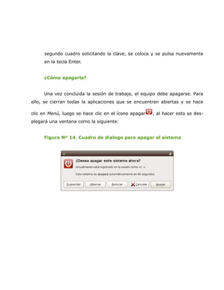 segundo cuadro solicitando la clave, se coloca y se pulsa nuevamente
     en la tecla Enter.


     ¿Cómo apagarla?


     Una vez concluida la sesión de trabajo, el equipo debe apagarse. Para
ello, se cierran todas la aplicaciones que se encuentran abiertas y se hace

clic en Menú, luego se hace clic en el ícono apagar   , al hacer esto se des-
plegará una ventana como la siguiente:


     Figura Nº 14. Cuadro de dialogo para apagar el sistema
 