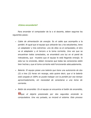 ¿Cómo encenderla?


      Para encender el computador de la o el docente, deben seguirse los
siguientes pasos:


  •   Cable de alimentación de energía: Es el cable que acompaña a la
      portátil. Al igual que el equipo que utilizarán las y los estudiantes, tiene
      un adaptador y tres extremos: uno de ellos va al computador, el otro
      va al adaptador y el tercero a la toma corriente. Una vez que se
      encuentran todos conectados, se encenderá una luz en el panel de
      indicadores, que   muestra que el equipo le está llegando energía. Si
      esta luz no enciende, deben revisarse que todas las conexiones estén
      bien hechas y que el toma corriente esté funcionando adecuadamente.


  •   Batería: El equipo posee una batería que tiene una autonomía de dos
      (2) a tres (3) horas sin recarga, esto quiere decir, que si la batería
      está cargada al 100% se puede trabajar con la portátil por ese tiempo
      aproximadamente, sin necesidad de conectarse a una toma de
      corriente.


  •   Botón de encendido: En el equipo se encuentra el botón de encendido,

         que   al   dejarlo   presionado   por   dos   segundos     enciende   la
      computadora. Una vez pulsado, se iniciará el sistema. Este proceso
 