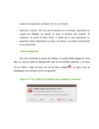 tarda en completarse alrededor de un (1) minuto.


  •   Usuarios y claves: Una vez que el equipo se ha iniciado, aparecerá un
      cuadro de diálogo, en donde se pide el nombre del usuario. Al
      colocarlo, se pulsa la tecla Enter, y luego de lo cual aparecerá un
      segundo cuadro solicitando la clave, se coloca y se pulsa nuevamente
      en la tecla Enter.


      ¿Cómo apagarla?


      Una vez concluida la sesión de trabajo, el equipo debe apagarse. Para
ello, se cierran todas la aplicaciones que se encuentran abiertas y se hace

clic en Menú, luego se hace clic en el ícono apagar      , al hacer esto se
desplegará una ventana como la siguiente:



      Figura Nº 16. Cuadro de dialogo para apagar el sistema
 