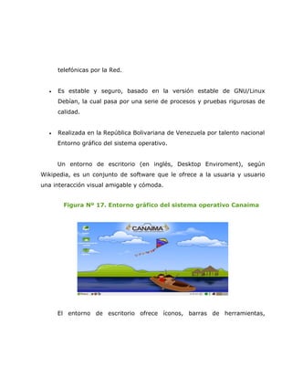 telefónicas por la Red.


  •   Es estable y seguro, basado en la versión estable de GNU/Linux
      Debían, la cual pasa por una serie de procesos y pruebas rigurosas de
      calidad.


  •   Realizada en la República Bolivariana de Venezuela por talento nacional
      Entorno gráfico del sistema operativo.


      Un entorno de escritorio (en inglés, Desktop Enviroment), según
Wikipedia, es un conjunto de software que le ofrece a la usuaria y usuario
una interacción visual amigable y cómoda.


        Figura Nº 17. Entorno gráfico del sistema operativo Canaima




      El entorno de escritorio ofrece íconos, barras de herramientas,
 