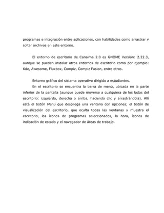 programas e integración entre aplicaciones, con habilidades como arrastrar y
soltar archivos en este entorno.


     El entorno de escritorio de Canaima 2.0 es GNOME Versión: 2.22.3,
aunque se pueden instalar otros entornos de escritorio como por ejemplo:
Kde, Awesome, Fluxbox, Compiz, Compiz Fusion, entre otros.


     Entorno gráfico del sistema operativo dirigido a estudiantes.
     En el escritorio se encuentra la barra de menú, ubicada en la parte
inferior de la pantalla (aunque puede moverse a cualquiera de los lados del
escritorio: izquierda, derecha o arriba, haciendo clic y arrastrándola). Allí
está el botón Menú que despliega una ventana con opciones; el botón de
visualización del escritorio, que oculta todas las ventanas y muestra el
escritorio, los íconos de programas seleccionados, la hora, íconos de
indicación de estado y el navegador de áreas de trabajo.
 