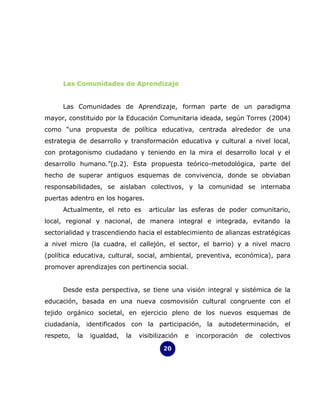 Las Comunidades de Aprendizaje


     Las Comunidades de Aprendizaje, forman parte de un paradigma
mayor, constituido por la Educación Comunitaria ideada, según Torres (2004)
como “una propuesta de política educativa, centrada alrededor de una
estrategia de desarrollo y transformación educativa y cultural a nivel local,
con protagonismo ciudadano y teniendo en la mira el desarrollo local y el
desarrollo humano.”(p.2). Esta propuesta teórico-metodológica, parte del
hecho de superar antiguos esquemas de convivencia, donde se obviaban
responsabilidades, se aislaban colectivos, y la comunidad se internaba
puertas adentro en los hogares.
     Actualmente, el reto es        articular las esferas de poder comunitario,
local, regional y nacional, de manera integral e integrada, evitando la
sectorialidad y trascendiendo hacia el establecimiento de alianzas estratégicas
a nivel micro (la cuadra, el callejón, el sector, el barrio) y a nivel macro
(política educativa, cultural, social, ambiental, preventiva, económica), para
promover aprendizajes con pertinencia social.


     Desde esta perspectiva, se tiene una visión integral y sistémica de la
educación, basada en una nueva cosmovisión cultural congruente con el
tejido orgánico societal, en ejercicio pleno de los nuevos esquemas de
ciudadanía, identificados con la participación, la autodeterminación, el
respeto,   la   igualdad,   la   visibilización   e   incorporación   de   colectivos

                                         20
 
