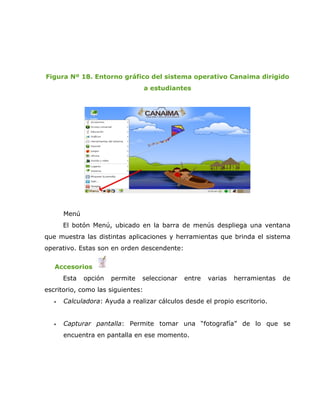 Figura Nº 18. Entorno gráfico del sistema operativo Canaima dirigido
                                   a estudiantes




       Menú
       El botón Menú, ubicado en la barra de menús despliega una ventana
que muestra las distintas aplicaciones y herramientas que brinda el sistema
operativo. Estas son en orden descendente:

   Accesorios
       Esta   opción   permite   seleccionar   entre   varias   herramientas   de
escritorio, como las siguientes:
   •   Calculadora: Ayuda a realizar cálculos desde el propio escritorio.


   •   Capturar pantalla: Permite tomar una “fotografía” de lo que se
       encuentra en pantalla en ese momento.
 