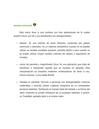 Acceso universal


      Este menú lleva a una ventana con tres aplicaciones de la cuales
pueden hacer uso las y los estudiantes con discapacidades.


  •   Dasher: Es una interfaz de texto eficiente, conducido por gestos
      continuos y naturales. Es un sistema competitivo cuando no es posible
      utilizar un teclado completo (joystick, pantalla táctil) o para cuando no
      se puede utilizar ningún teclado (ratones de cabeza o seguidores de
      mirada).


  •   Lector de pantalla y magnificador Orca: Es una aplicación que trata de
      identificar e interpretar aquello que se muestra en pantalla. Esta
      interpretación se presenta mediante sintetizadores de texto a voz,
      íconos sonoros, o una salida Braille.


  •   Teclado en pantalla: Permite a personas con discapacidades motrices
      moderadas y severas utilizar cualquier programa de un computador
      personal estándar, facilitando el manejo total del teclado y la flecha del
      ratón mediante la simple utilización de un pulsador estándar o switch,
      un TrackBall, pantalla táctil o el mismo ratón.
 