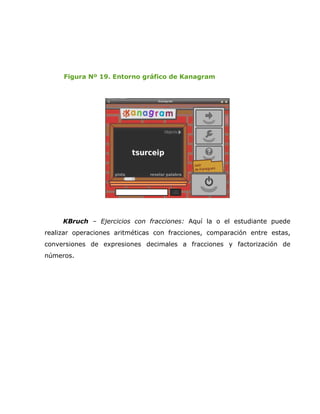 Figura Nº 19. Entorno gráfico de Kanagram




     KBruch – Ejercicios con fracciones: Aquí la o el estudiante puede
realizar operaciones aritméticas con fracciones, comparación entre estas,
conversiones de expresiones decimales a fracciones y factorización de
números.
 